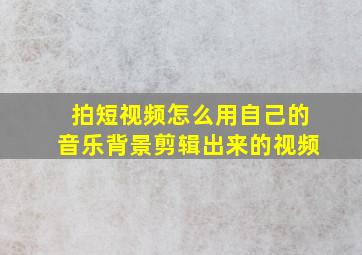 拍短视频怎么用自己的音乐背景剪辑出来的视频