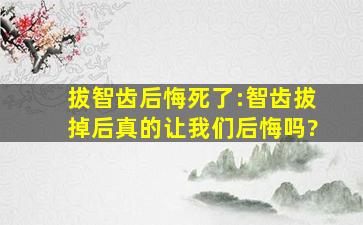 拔智齿后悔死了:智齿拔掉后真的让我们后悔吗?