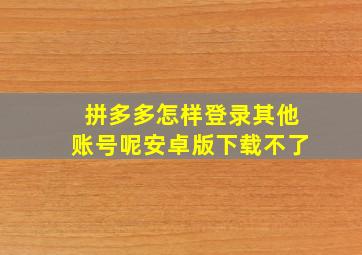 拼多多怎样登录其他账号呢安卓版下载不了