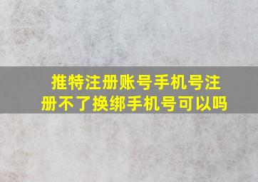 推特注册账号手机号注册不了换绑手机号可以吗