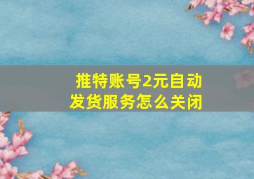 推特账号2元自动发货服务怎么关闭