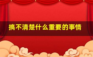 搞不清楚什么重要的事情