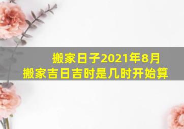 搬家日子2021年8月搬家吉日吉时是几时开始算