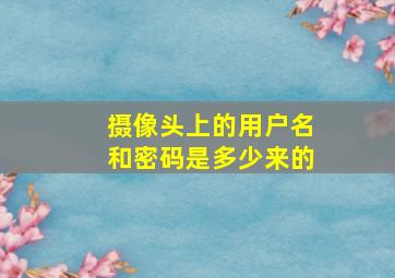 摄像头上的用户名和密码是多少来的