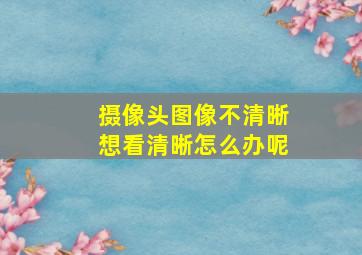 摄像头图像不清晰想看清晰怎么办呢