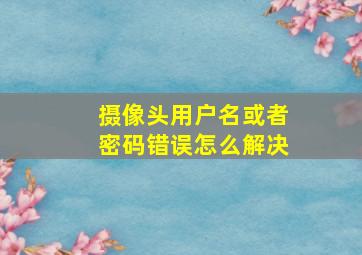 摄像头用户名或者密码错误怎么解决