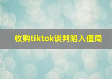 收购tiktok谈判陷入僵局