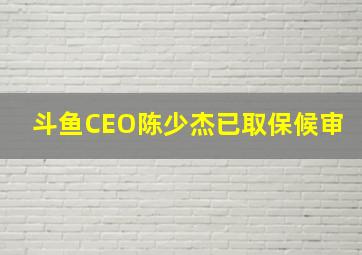 斗鱼CEO陈少杰已取保候审