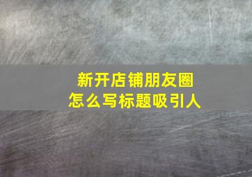 新开店铺朋友圈怎么写标题吸引人