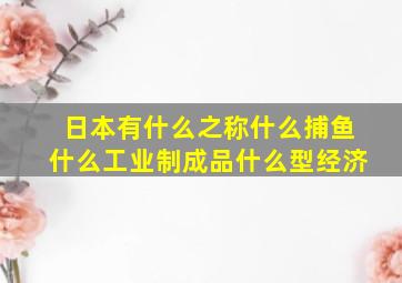 日本有什么之称什么捕鱼什么工业制成品什么型经济