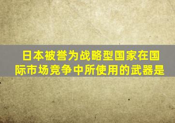 日本被誉为战略型国家在国际市场竞争中所使用的武器是