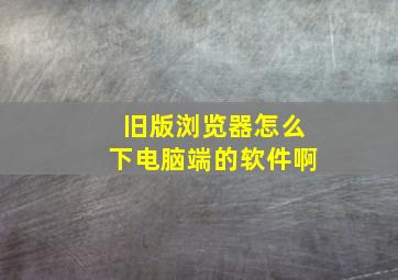 旧版浏览器怎么下电脑端的软件啊