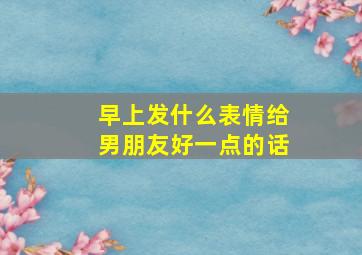 早上发什么表情给男朋友好一点的话