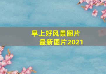 早上好风景图片 最新图片2021