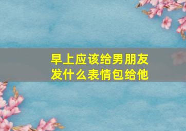 早上应该给男朋友发什么表情包给他