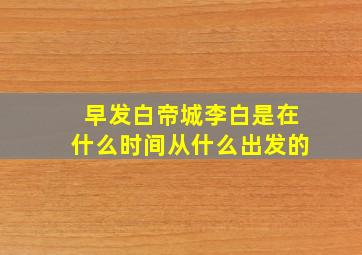 早发白帝城李白是在什么时间从什么出发的