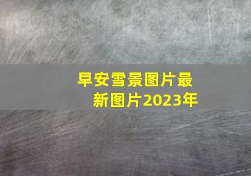 早安雪景图片最新图片2023年