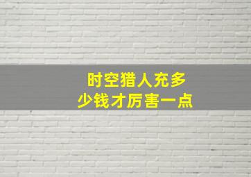 时空猎人充多少钱才厉害一点