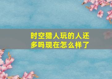 时空猎人玩的人还多吗现在怎么样了