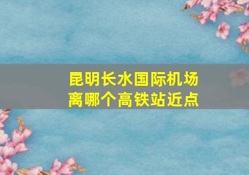 昆明长水国际机场离哪个高铁站近点