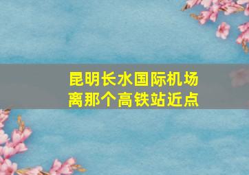 昆明长水国际机场离那个高铁站近点