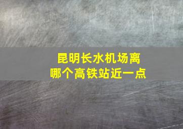 昆明长水机场离哪个高铁站近一点