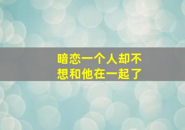 暗恋一个人却不想和他在一起了