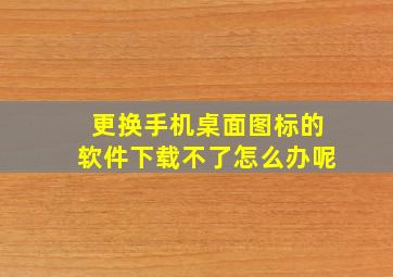 更换手机桌面图标的软件下载不了怎么办呢