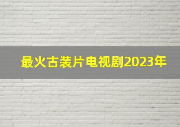 最火古装片电视剧2023年