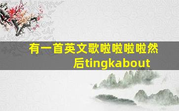 有一首英文歌啦啦啦啦然后tingkabout