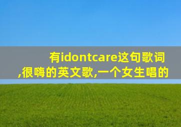 有idontcare这句歌词,很嗨的英文歌,一个女生唱的