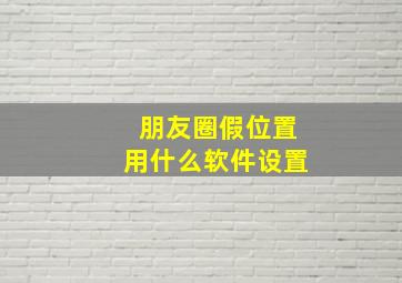 朋友圈假位置用什么软件设置