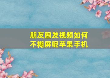 朋友圈发视频如何不糊屏呢苹果手机