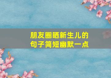 朋友圈晒新生儿的句子简短幽默一点