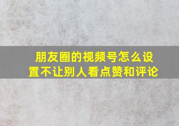 朋友圈的视频号怎么设置不让别人看点赞和评论