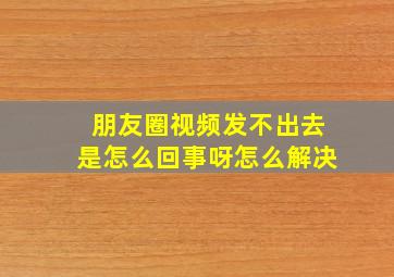 朋友圈视频发不出去是怎么回事呀怎么解决