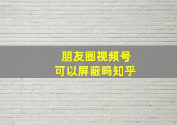 朋友圈视频号可以屏蔽吗知乎