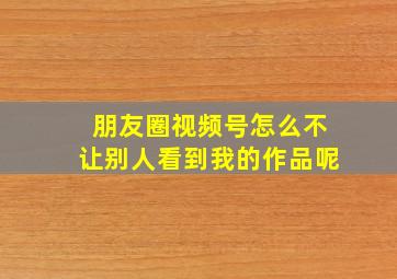 朋友圈视频号怎么不让别人看到我的作品呢