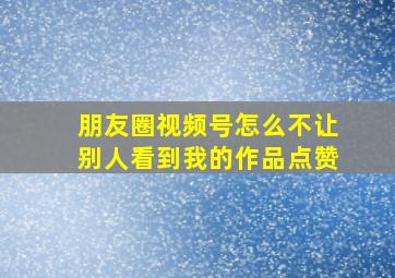 朋友圈视频号怎么不让别人看到我的作品点赞