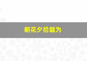 朝花夕拾题为