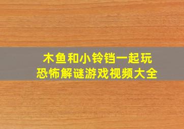 木鱼和小铃铛一起玩恐怖解谜游戏视频大全