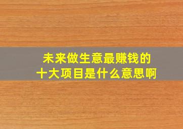 未来做生意最赚钱的十大项目是什么意思啊