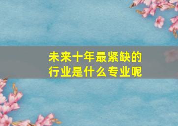 未来十年最紧缺的行业是什么专业呢