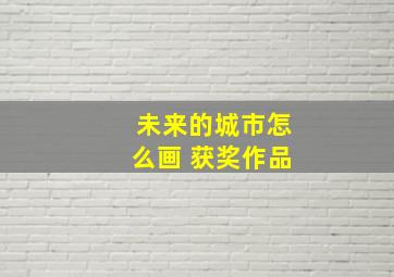 未来的城市怎么画 获奖作品