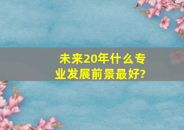 未来20年什么专业发展前景最好?