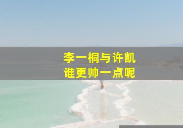 李一桐与许凯谁更帅一点呢