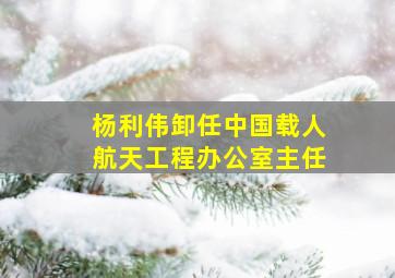 杨利伟卸任中国载人航天工程办公室主任