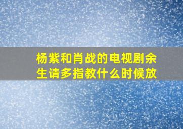 杨紫和肖战的电视剧余生请多指教什么时候放