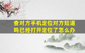 查对方手机定位对方知道吗已经打开定位了怎么办