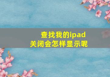 查找我的ipad关闭会怎样显示呢